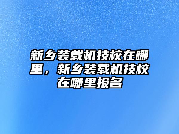 新鄉(xiāng)裝載機技校在哪里，新鄉(xiāng)裝載機技校在哪里報名