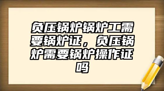 負(fù)壓鍋爐鍋爐工需要鍋爐證，負(fù)壓鍋爐需要鍋爐操作證嗎