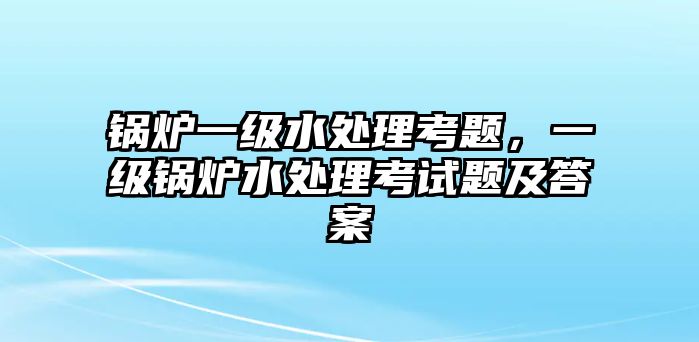 鍋爐一級(jí)水處理考題，一級(jí)鍋爐水處理考試題及答案