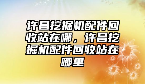 許昌挖掘機(jī)配件回收站在哪，許昌挖掘機(jī)配件回收站在哪里