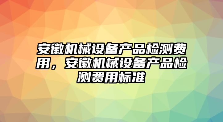 安徽機(jī)械設(shè)備產(chǎn)品檢測費(fèi)用，安徽機(jī)械設(shè)備產(chǎn)品檢測費(fèi)用標(biāo)準(zhǔn)