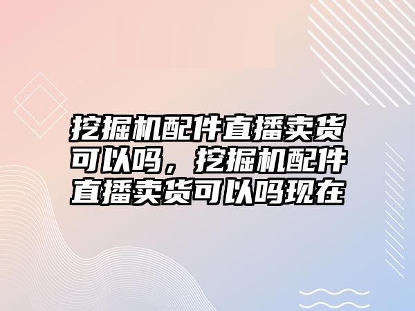 挖掘機配件直播賣貨可以嗎，挖掘機配件直播賣貨可以嗎現(xiàn)在