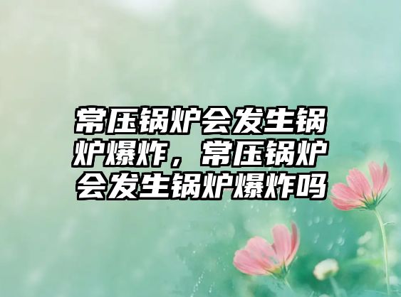 常壓鍋爐會發(fā)生鍋爐爆炸，常壓鍋爐會發(fā)生鍋爐爆炸嗎