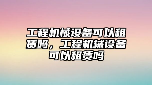 工程機(jī)械設(shè)備可以租賃嗎，工程機(jī)械設(shè)備可以租賃嗎