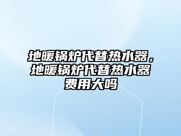 地暖鍋爐代替熱水器，地暖鍋爐代替熱水器費(fèi)用大嗎