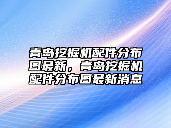 青島挖掘機配件分布圖最新，青島挖掘機配件分布圖最新消息