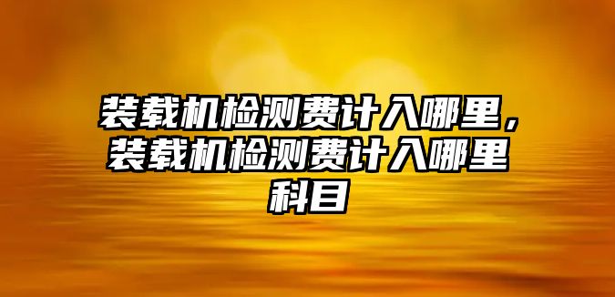 裝載機(jī)檢測(cè)費(fèi)計(jì)入哪里，裝載機(jī)檢測(cè)費(fèi)計(jì)入哪里科目