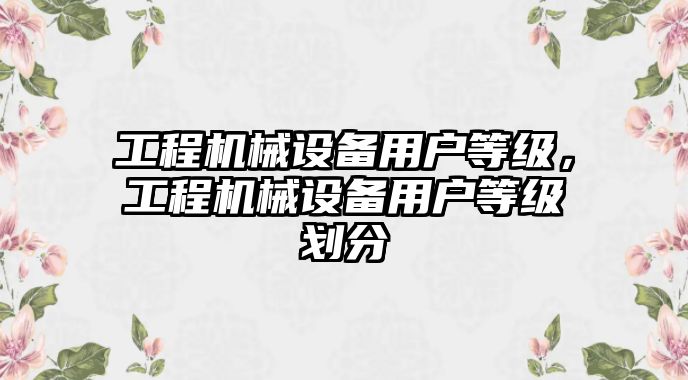 工程機(jī)械設(shè)備用戶等級(jí)，工程機(jī)械設(shè)備用戶等級(jí)劃分