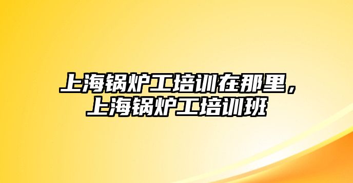 上海鍋爐工培訓在那里，上海鍋爐工培訓班