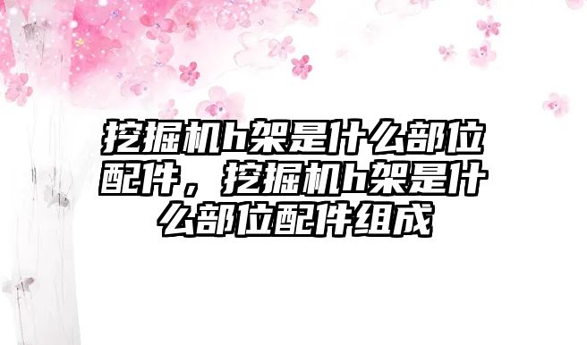 挖掘機(jī)h架是什么部位配件，挖掘機(jī)h架是什么部位配件組成