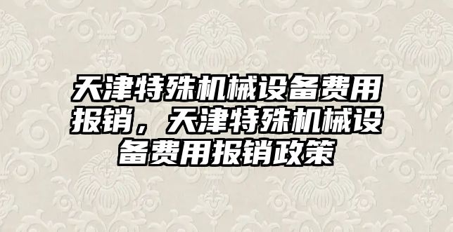 天津特殊機械設備費用報銷，天津特殊機械設備費用報銷政策