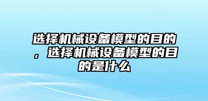 選擇機(jī)械設(shè)備模型的目的，選擇機(jī)械設(shè)備模型的目的是什么