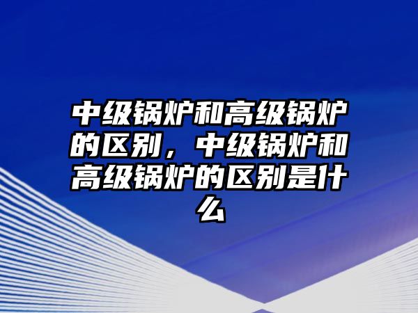 中級鍋爐和高級鍋爐的區(qū)別，中級鍋爐和高級鍋爐的區(qū)別是什么