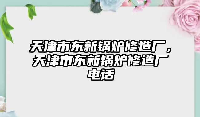 天津市東新鍋爐修造廠，天津市東新鍋爐修造廠電話