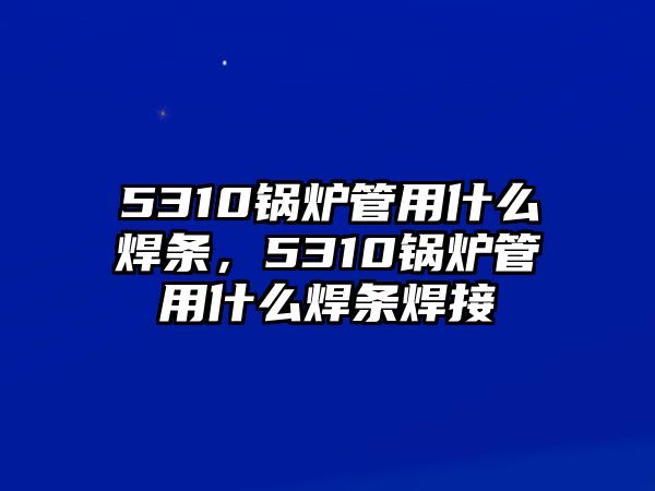 5310鍋爐管用什么焊條，5310鍋爐管用什么焊條焊接