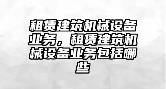 租賃建筑機械設(shè)備業(yè)務(wù)，租賃建筑機械設(shè)備業(yè)務(wù)包括哪些