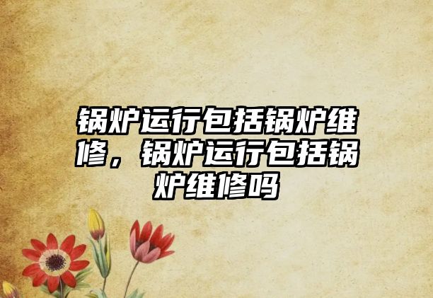 鍋爐運行包括鍋爐維修，鍋爐運行包括鍋爐維修嗎