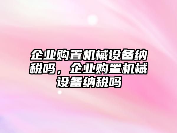 企業(yè)購(gòu)置機(jī)械設(shè)備納稅嗎，企業(yè)購(gòu)置機(jī)械設(shè)備納稅嗎