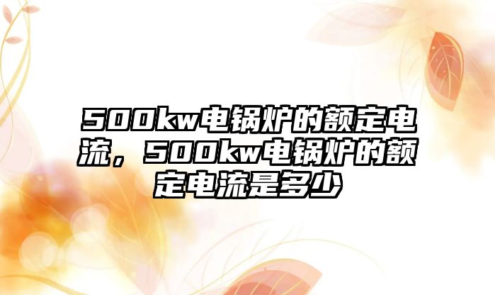 500kw電鍋爐的額定電流，500kw電鍋爐的額定電流是多少