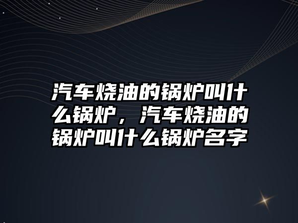 汽車燒油的鍋爐叫什么鍋爐，汽車燒油的鍋爐叫什么鍋爐名字