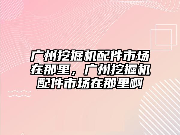 廣州挖掘機配件市場在那里，廣州挖掘機配件市場在那里啊