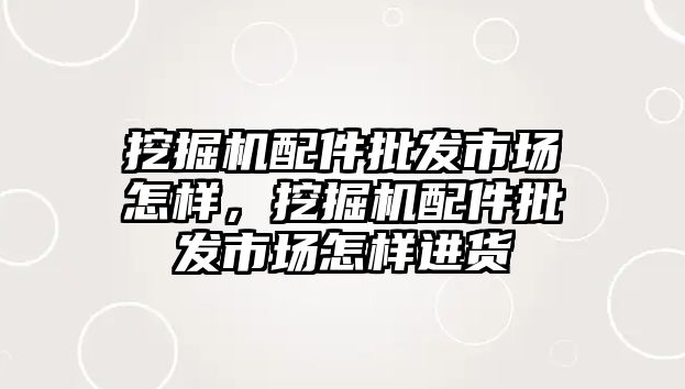 挖掘機配件批發(fā)市場怎樣，挖掘機配件批發(fā)市場怎樣進貨