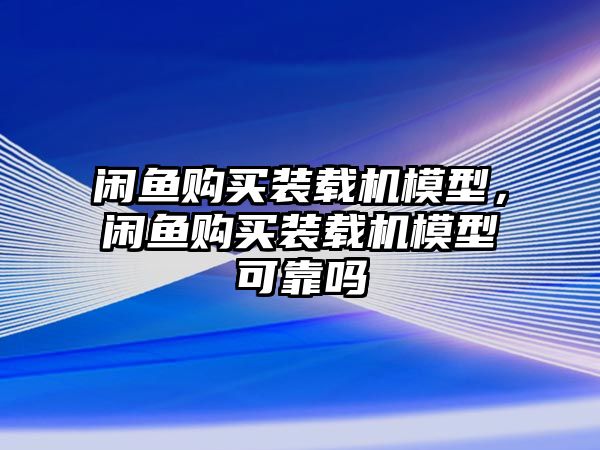 閑魚購(gòu)買裝載機(jī)模型，閑魚購(gòu)買裝載機(jī)模型可靠嗎