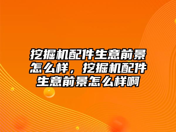 挖掘機配件生意前景怎么樣，挖掘機配件生意前景怎么樣啊