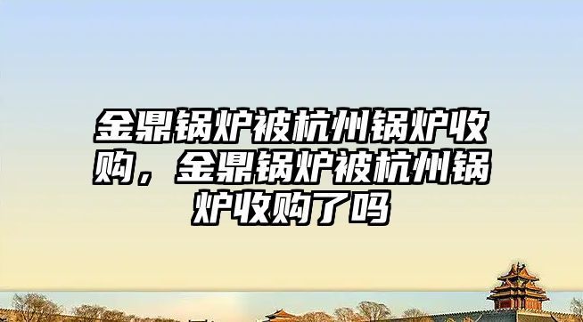 金鼎鍋爐被杭州鍋爐收購(gòu)，金鼎鍋爐被杭州鍋爐收購(gòu)了嗎