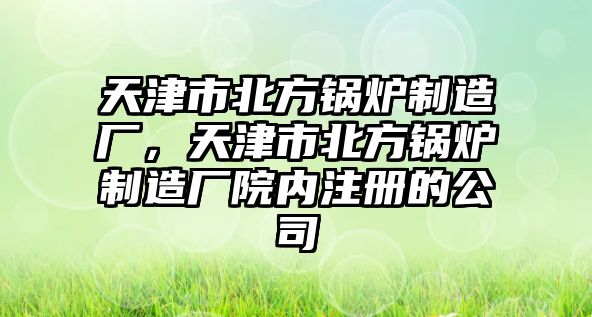 天津市北方鍋爐制造廠，天津市北方鍋爐制造廠院內(nèi)注冊的公司