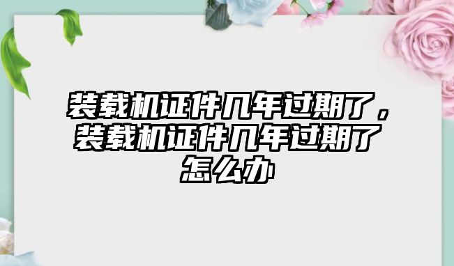 裝載機(jī)證件幾年過期了，裝載機(jī)證件幾年過期了怎么辦