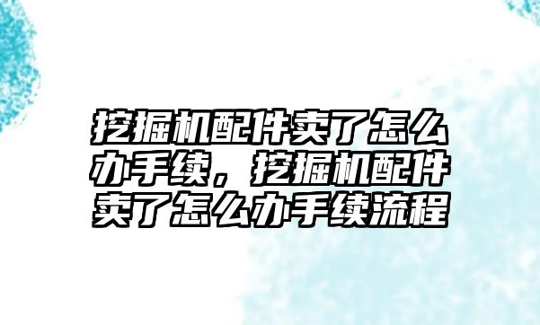 挖掘機配件賣了怎么辦手續(xù)，挖掘機配件賣了怎么辦手續(xù)流程