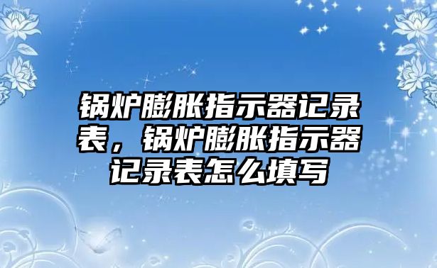 鍋爐膨脹指示器記錄表，鍋爐膨脹指示器記錄表怎么填寫(xiě)