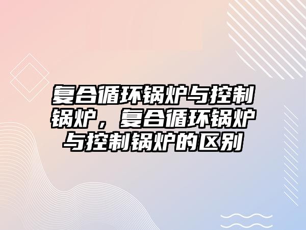 復合循環(huán)鍋爐與控制鍋爐，復合循環(huán)鍋爐與控制鍋爐的區(qū)別