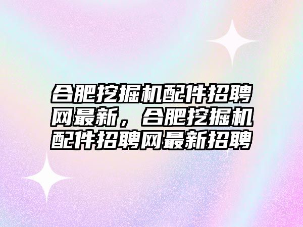 合肥挖掘機配件招聘網(wǎng)最新，合肥挖掘機配件招聘網(wǎng)最新招聘