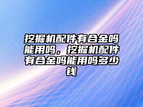 挖掘機(jī)配件有合金嗎能用嗎，挖掘機(jī)配件有合金嗎能用嗎多少錢