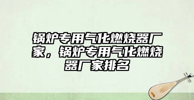 鍋爐專用氣化燃燒器廠家，鍋爐專用氣化燃燒器廠家排名