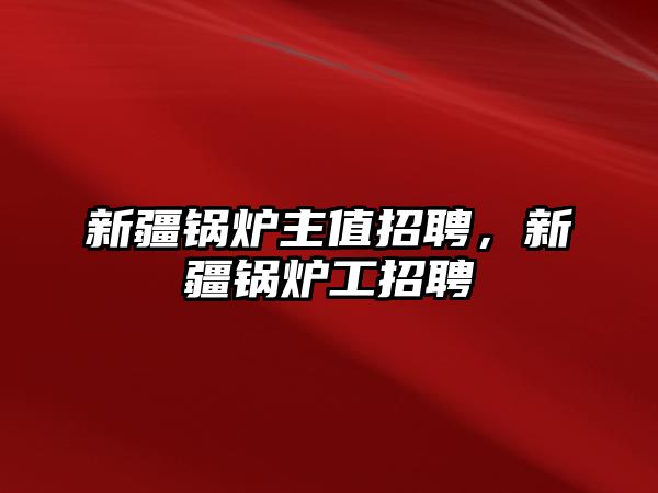 新疆鍋爐主值招聘，新疆鍋爐工招聘