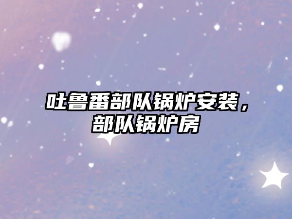 吐魯番部隊(duì)鍋爐安裝，部隊(duì)鍋爐房