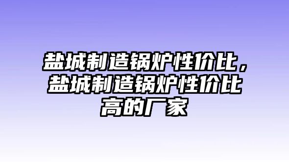 鹽城制造鍋爐性價(jià)比，鹽城制造鍋爐性價(jià)比高的廠家