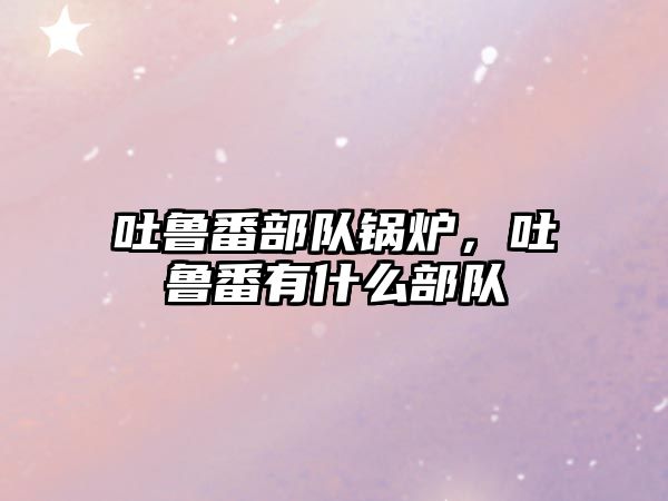 吐魯番部隊鍋爐，吐魯番有什么部隊