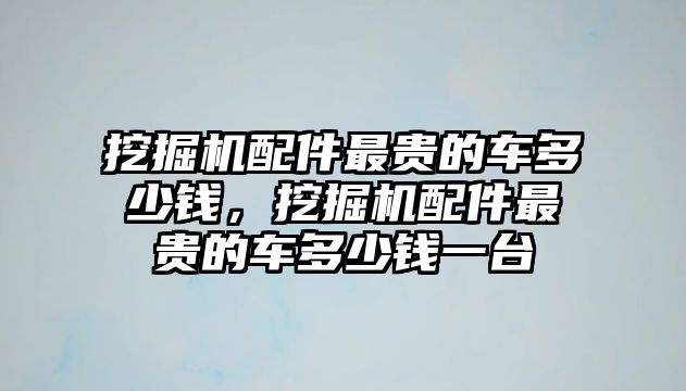 挖掘機(jī)配件最貴的車多少錢，挖掘機(jī)配件最貴的車多少錢一臺(tái)