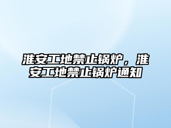 淮安工地禁止鍋爐，淮安工地禁止鍋爐通知