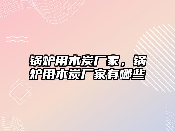 鍋爐用木炭廠家，鍋爐用木炭廠家有哪些