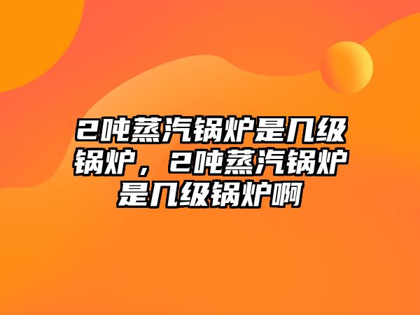 2噸蒸汽鍋爐是幾級(jí)鍋爐，2噸蒸汽鍋爐是幾級(jí)鍋爐啊