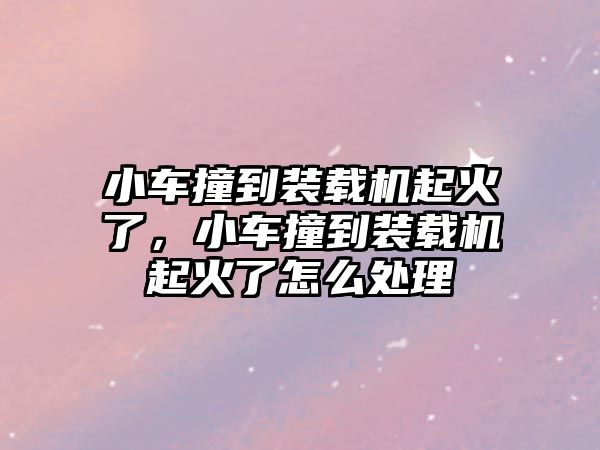 小車撞到裝載機(jī)起火了，小車撞到裝載機(jī)起火了怎么處理