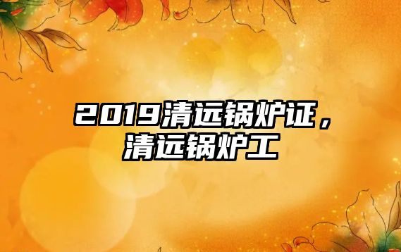 2019清遠(yuǎn)鍋爐證，清遠(yuǎn)鍋爐工