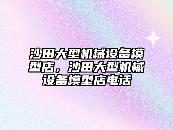 沙田大型機械設(shè)備模型店，沙田大型機械設(shè)備模型店電話