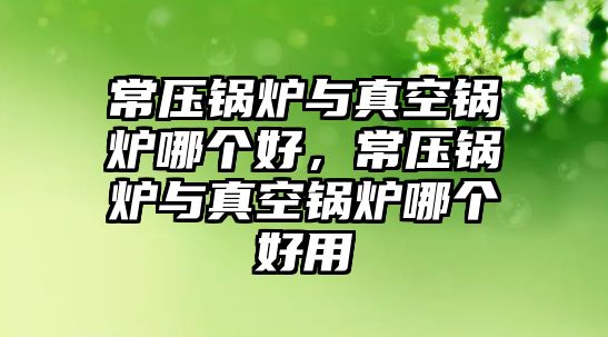 常壓鍋爐與真空鍋爐哪個好，常壓鍋爐與真空鍋爐哪個好用