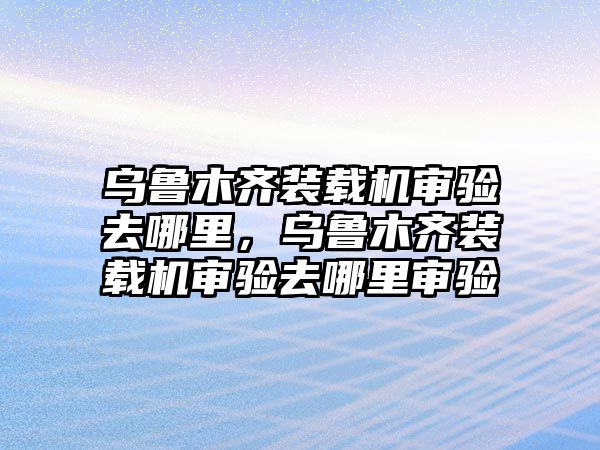 烏魯木齊裝載機審驗去哪里，烏魯木齊裝載機審驗去哪里審驗